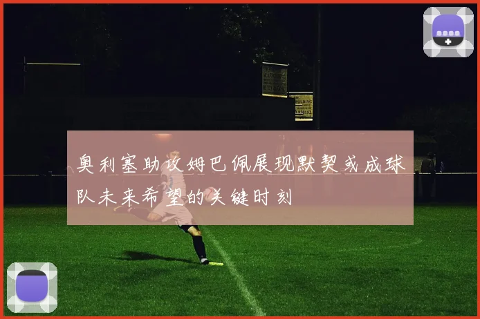 奥利塞助攻姆巴佩展现默契或成球队未来希望的关键时刻