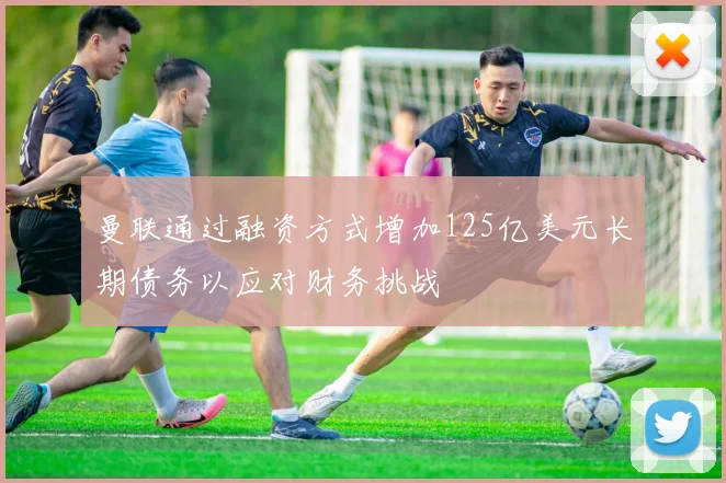 曼联通过融资方式增加125亿美元长期债务以应对财务挑战
