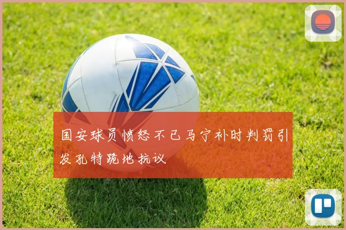 国安球员愤怒不已马宁补时判罚引发孔特跪地抗议