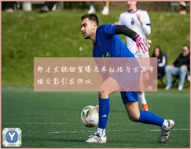 郎才女貌甜蜜曝光弗拉格与女友幸福合影引发热议