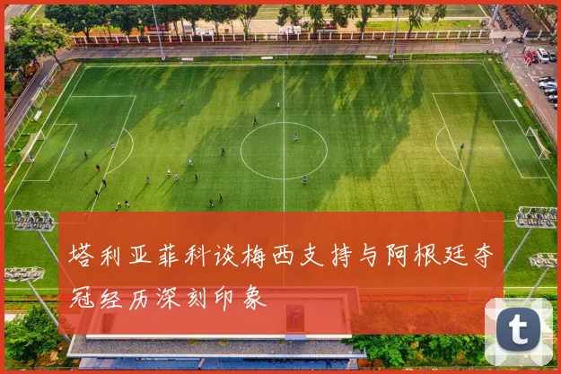 塔利亚菲科谈梅西支持与阿根廷夺冠经历深刻印象