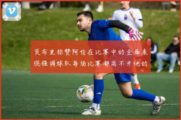 莫布里称赞阿伦在比赛中的全面表现强调球队每场比赛都离不开他的贡献