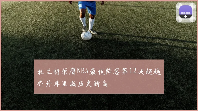 杜兰特荣膺NBA最佳阵容第12次超越乔丹库里成历史新高