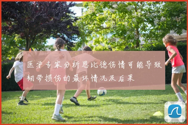 医学专家分析恩比德伤情可能导致韧带损伤的最坏情况及后果