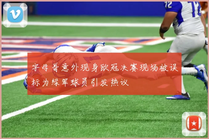 字母哥意外现身欧冠决赛现场被误标为绿军球员引发热议