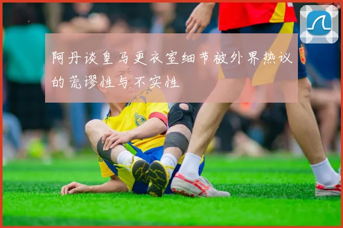 阿丹谈皇马更衣室细节被外界热议的荒谬性与不实性
