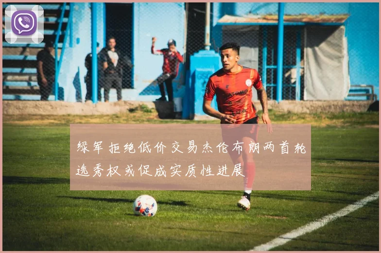 绿军拒绝低价交易杰伦布朗两首轮选秀权或促成实质性进展