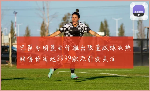 巴萨与明星合作推出限量版球衣热销售价高达2999欧元引发关注