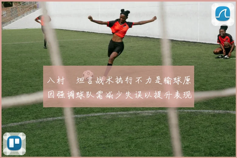 八村塁坦言战术执行不力是输球原因强调球队需减少失误以提升表现