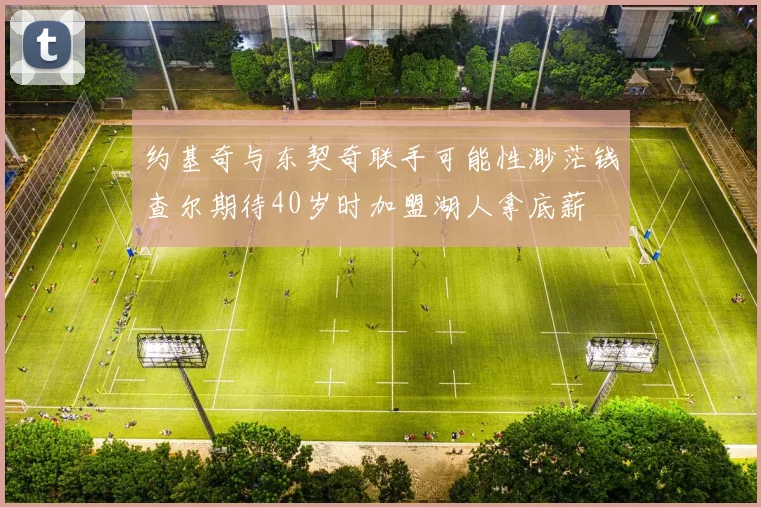 约基奇与东契奇联手可能性渺茫钱查尔期待40岁时加盟湖人拿底薪