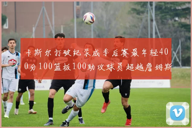 卡斯尔打破纪录成季后赛最年轻400分100篮板100助攻球员超越詹姆斯荣耀时刻