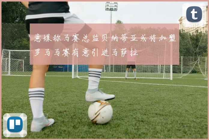 意媒称马赛总监贝纳蒂亚或将加盟罗马马赛有意引进马萨拉