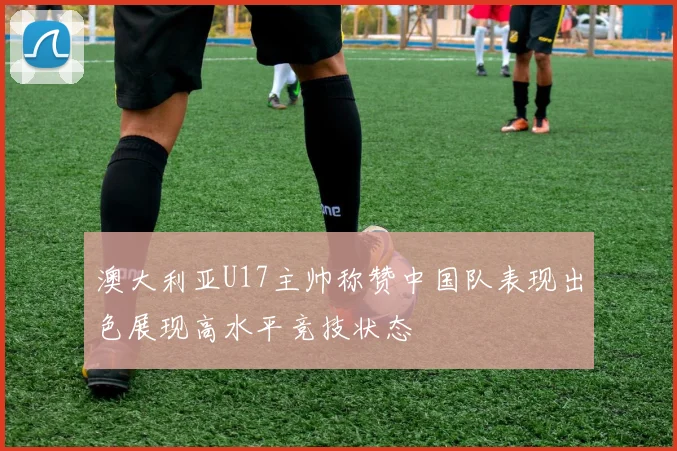 澳大利亚U17主帅称赞中国队表现出色展现高水平竞技状态